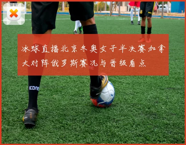 冰球直播北京冬奥女子半决赛加拿大对阵俄罗斯赛况与晋级看点