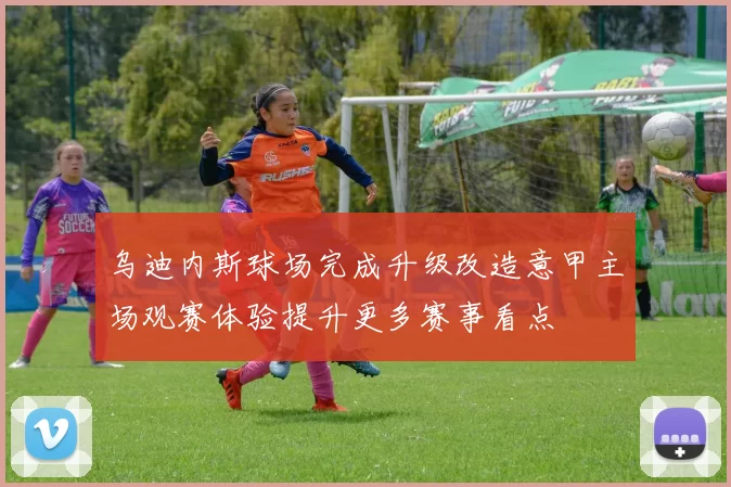 乌迪内斯球场完成升级改造意甲主场观赛体验提升更多赛事看点