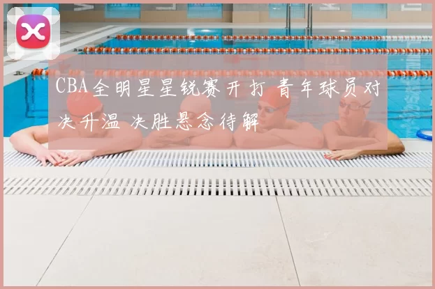 CBA全明星星锐赛开打 青年球员对决升温 决胜悬念待解