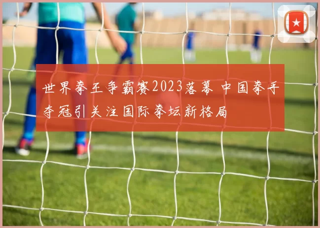 世界拳王争霸赛2023落幕 中国拳手夺冠引关注国际拳坛新格局