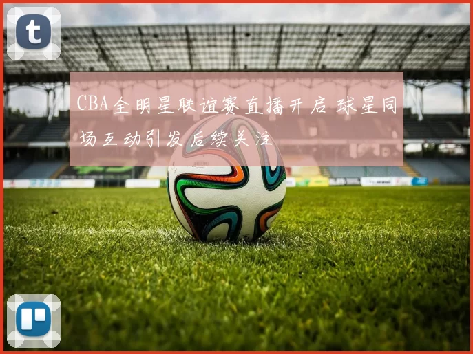 CBA全明星联谊赛直播开启 球星同场互动引发后续关注