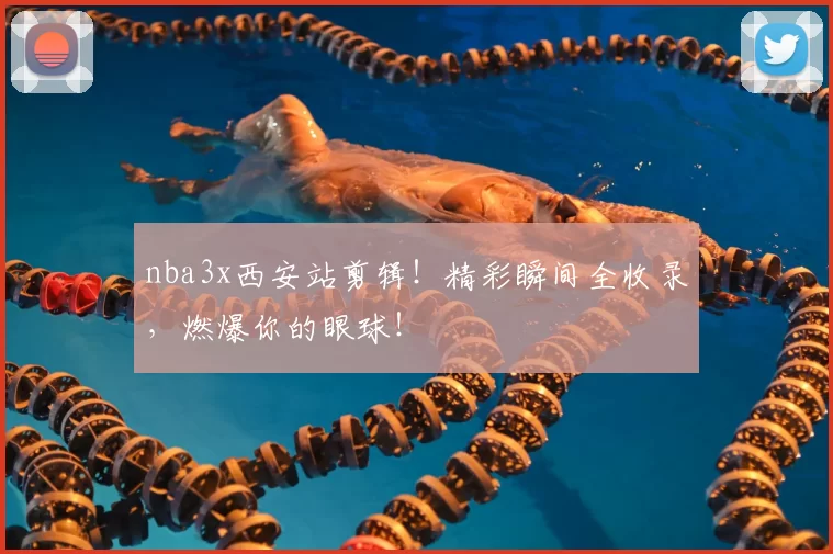nba3x西安站剪辑！精彩瞬间全收录，燃爆你的眼球！