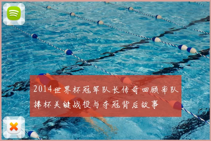 2014世界杯冠军队长传奇回顾率队捧杯关键战役与夺冠背后故事