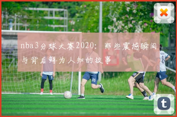 nba3分球大赛2020：那些震撼瞬间与背后鲜为人知的故事