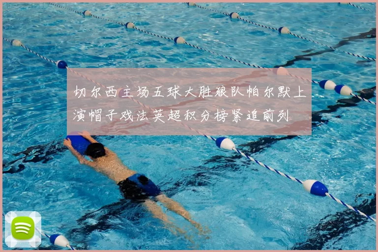 切尔西主场五球大胜狼队帕尔默上演帽子戏法英超积分榜紧追前列