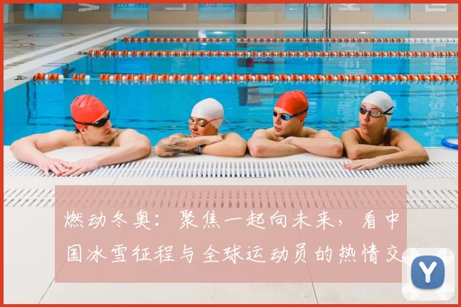 燃动冬奥:聚焦一起向未来,看中国冰雪征程与全球运动员的热情交融