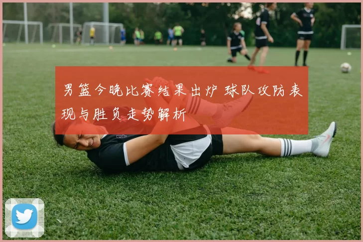 男篮今晚比赛结果出炉 球队攻防表现与胜负走势解析