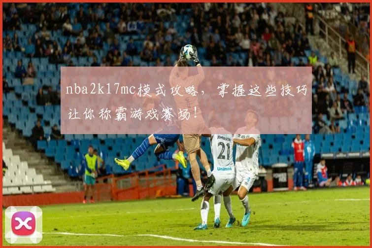 nba2k17mc模式攻略，掌握这些技巧让你称霸游戏赛场！