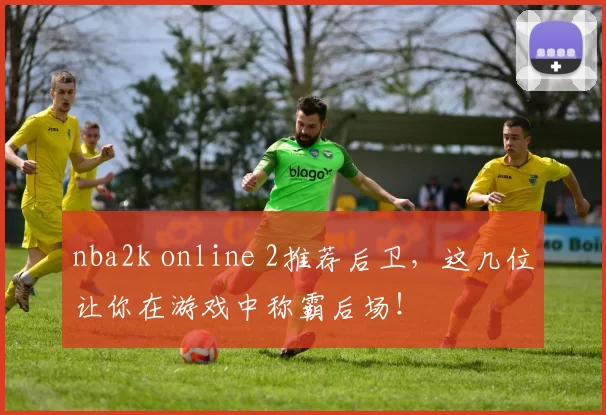nba2k online 2推荐后卫，这几位让你在游戏中称霸后场！