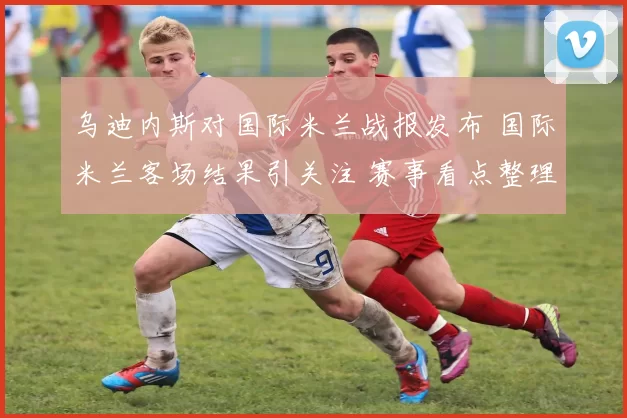 乌迪内斯对国际米兰战报发布 国际米兰客场结果引关注 赛事看点整理