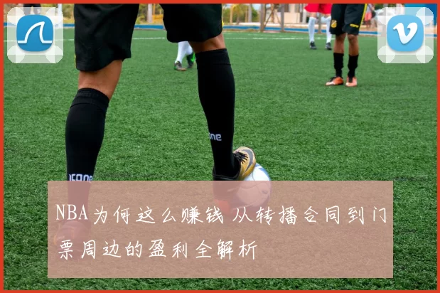NBA为何这么赚钱 从转播合同到门票周边的盈利全解析