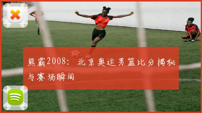 熊霸2008：北京奥运男篮比分揭秘与赛场瞬间
