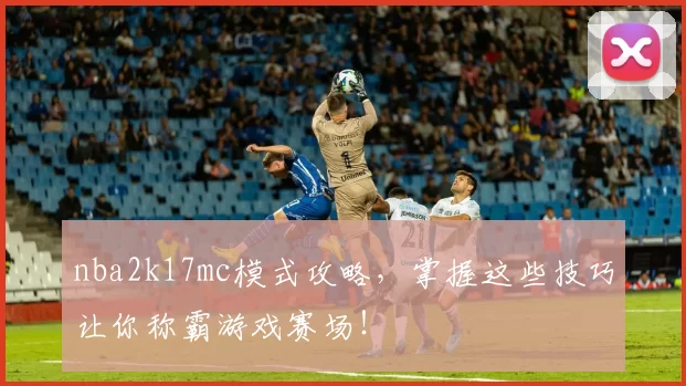 nba2k17mc模式攻略，掌握这些技巧让你称霸游戏赛场！