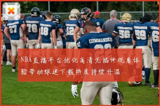 NBA直播平台优化高清无插件观看体验带动球迷下载热度持续升温