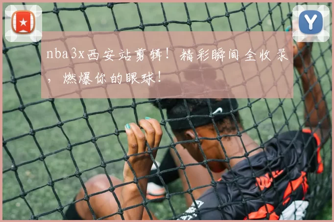 nba3x西安站剪辑！精彩瞬间全收录，燃爆你的眼球！