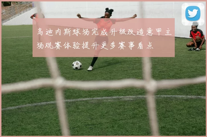 乌迪内斯球场完成升级改造意甲主场观赛体验提升更多赛事看点