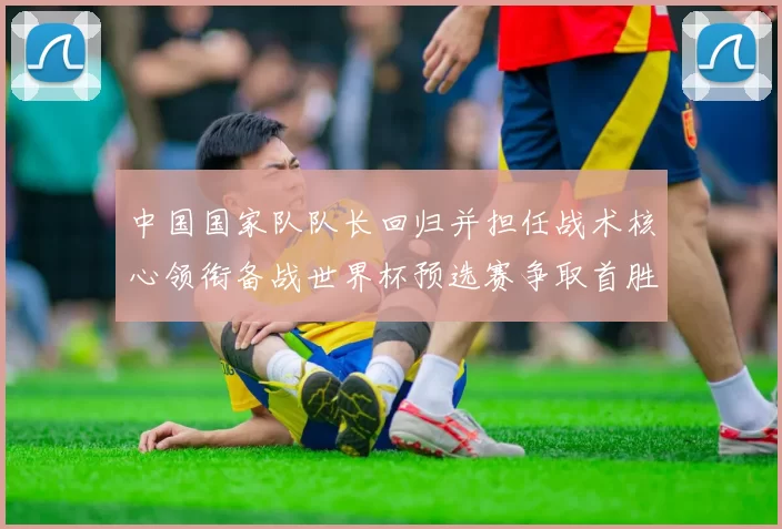 中国国家队队长回归并担任战术核心领衔备战世界杯预选赛争取首胜