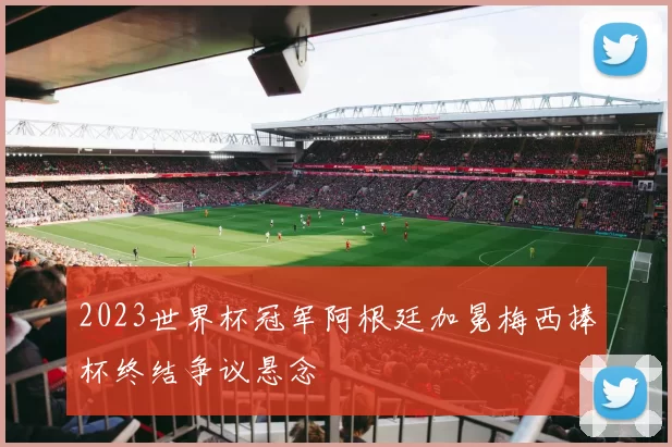 2023世界杯冠军阿根廷加冕梅西捧杯终结争议悬念