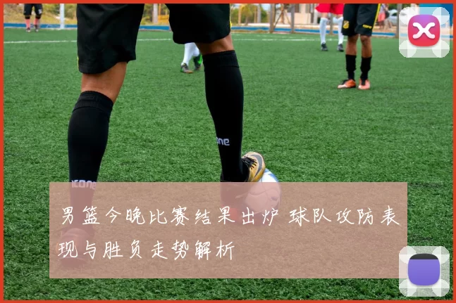 男篮今晚比赛结果出炉 球队攻防表现与胜负走势解析