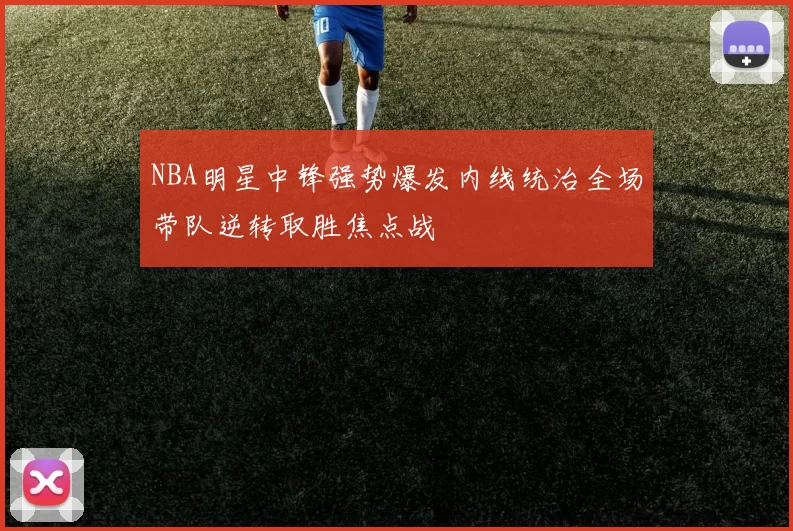 NBA明星中锋强势爆发内线统治全场带队逆转取胜焦点战