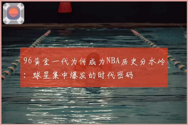 96黄金一代为何成为NBA历史分水岭：球星集中爆发的时代密码