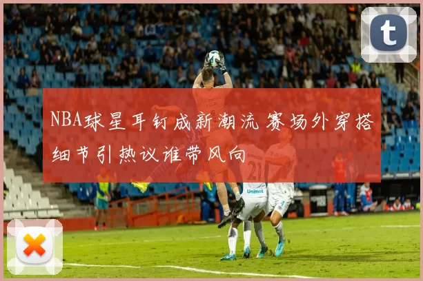 NBA球星耳钉成新潮流 赛场外穿搭细节引热议谁带风向