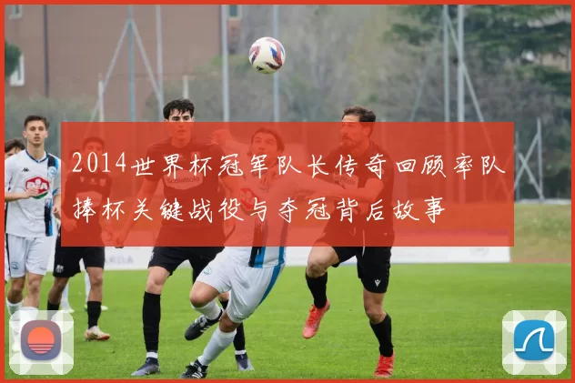 2014世界杯冠军队长传奇回顾率队捧杯关键战役与夺冠背后故事