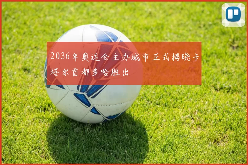 2036年奥运会主办城市正式揭晓卡塔尔首都多哈胜出