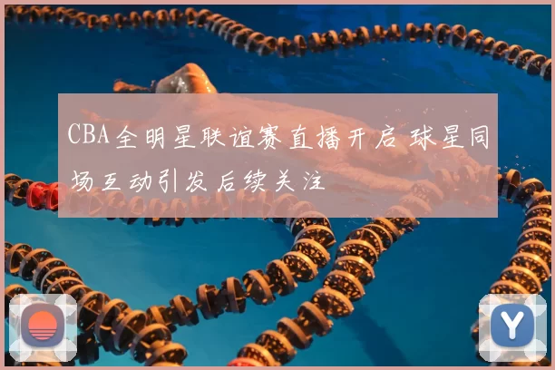 CBA全明星联谊赛直播开启 球星同场互动引发后续关注