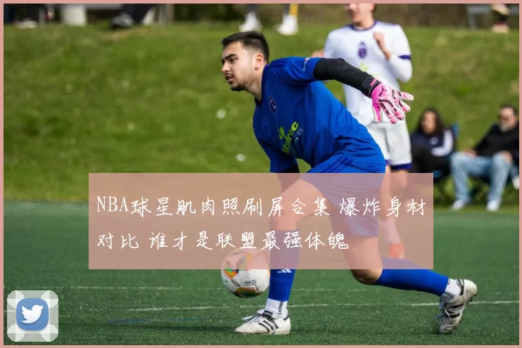 NBA球星肌肉照刷屏合集 爆炸身材对比 谁才是联盟最强体魄