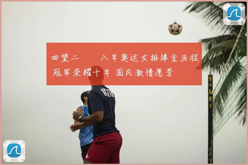 回望二〇〇八年奥运女排捧金历程 冠军荣耀十年 国民激情愿景