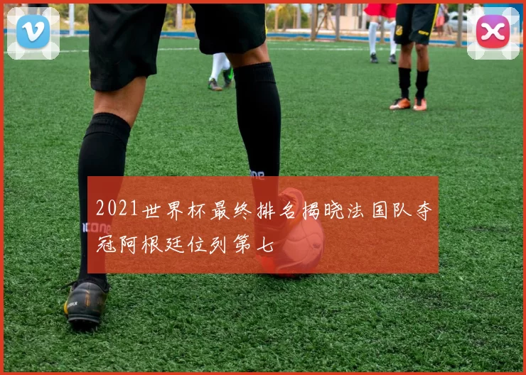2021世界杯最终排名揭晓法国队夺冠阿根廷位列第七