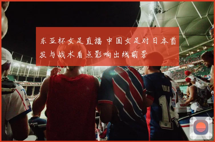 东亚杯女足直播 中国女足对日本首发与战术看点影响出线前景