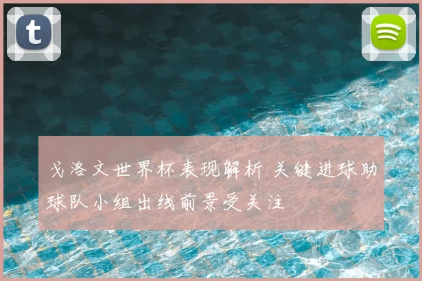 戈洛文世界杯表现解析 关键进球助球队小组出线前景受关注