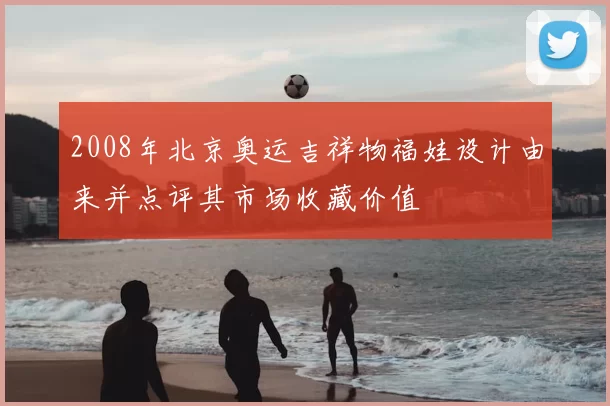 2008年北京奥运吉祥物福娃设计由来并点评其市场收藏价值
