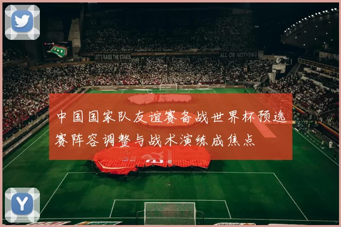 中国国家队友谊赛备战世界杯预选赛阵容调整与战术演练成焦点