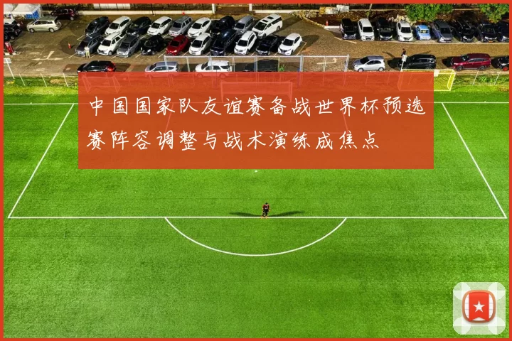 中国国家队友谊赛备战世界杯预选赛阵容调整与战术演练成焦点