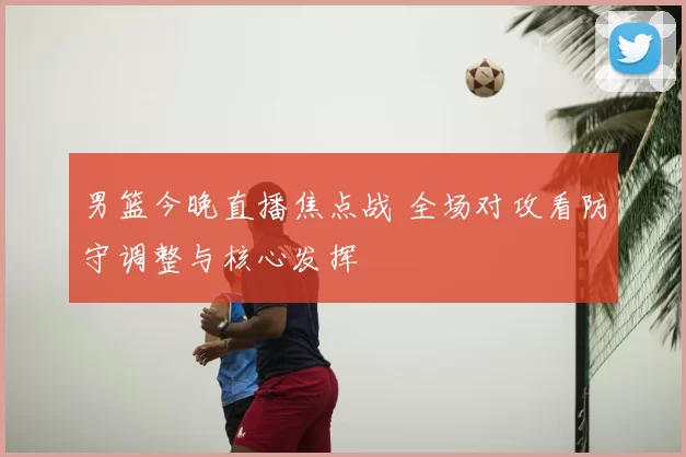 男篮今晚直播焦点战 全场对攻看防守调整与核心发挥