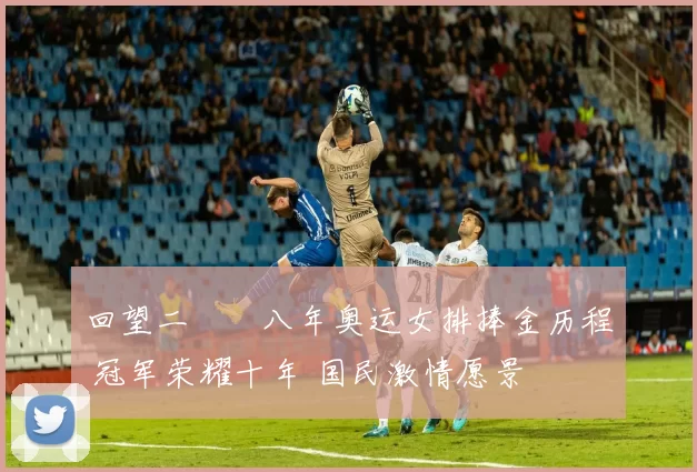 回望二〇〇八年奥运女排捧金历程 冠军荣耀十年 国民激情愿景
