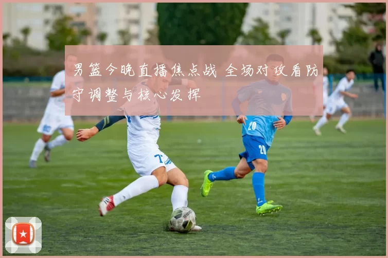 男篮今晚直播焦点战 全场对攻看防守调整与核心发挥