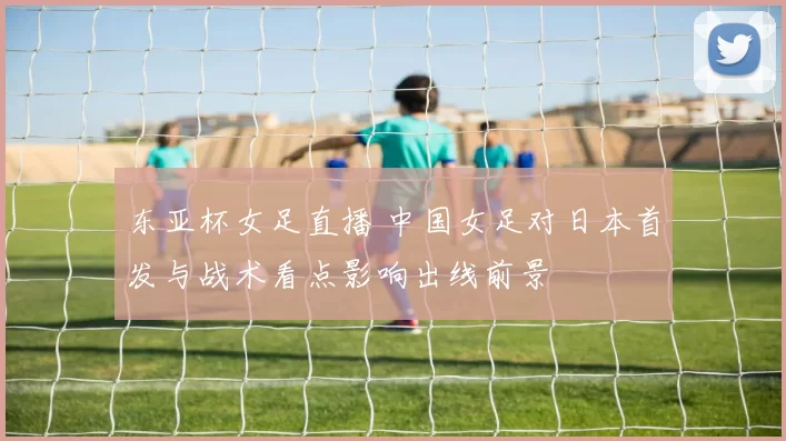 东亚杯女足直播 中国女足对日本首发与战术看点影响出线前景