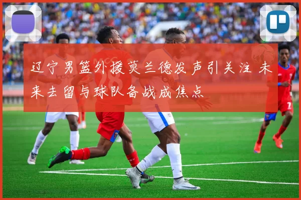 辽宁男篮外援莫兰德发声引关注 未来去留与球队备战成焦点