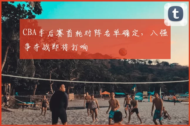 CBA季后赛首轮对阵名单确定，八强争夺战即将打响