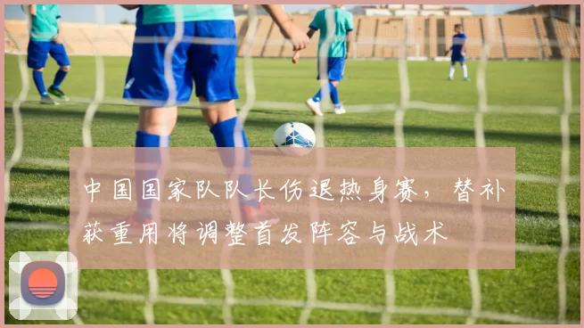 中国国家队队长伤退热身赛，替补获重用将调整首发阵容与战术