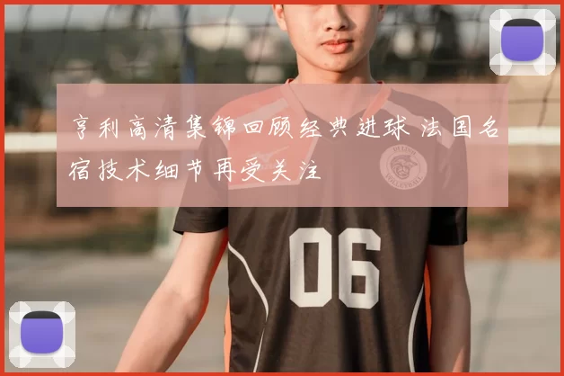 亨利高清集锦回顾经典进球 法国名宿技术细节再受关注