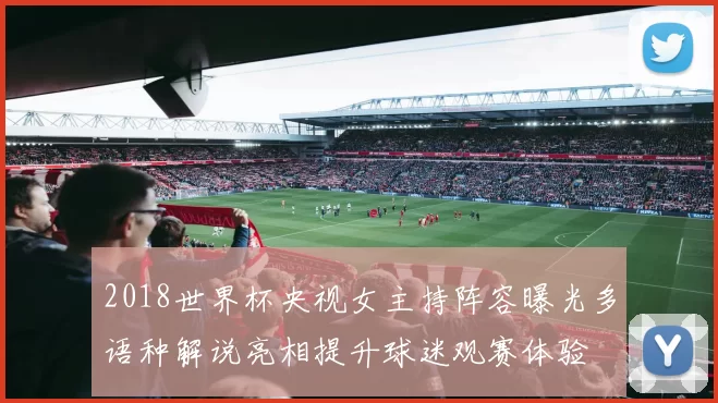 2018世界杯央视女主持阵容曝光多语种解说亮相提升球迷观赛体验