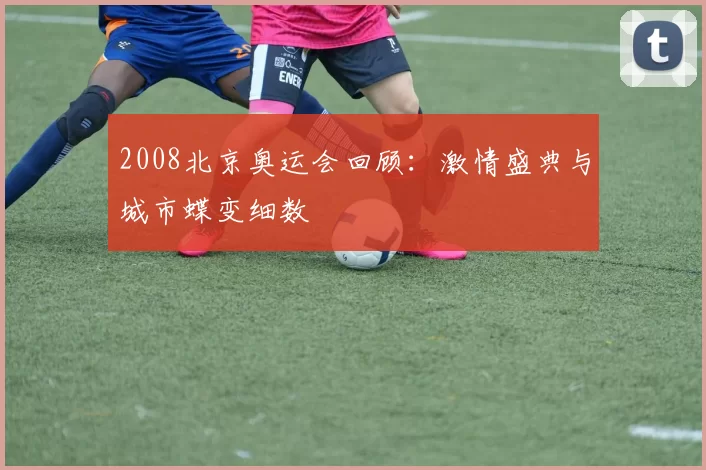 2008北京奥运会回顾:激情盛典与城市蝶变细数