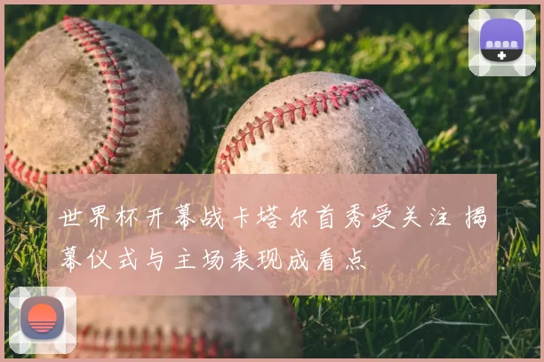 世界杯开幕战卡塔尔首秀受关注 揭幕仪式与主场表现成看点