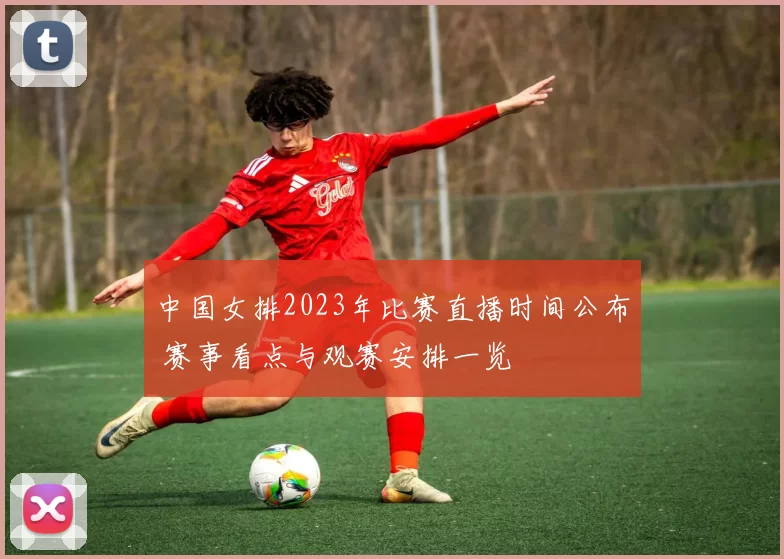 中国女排2023年比赛直播时间公布 赛事看点与观赛安排一览