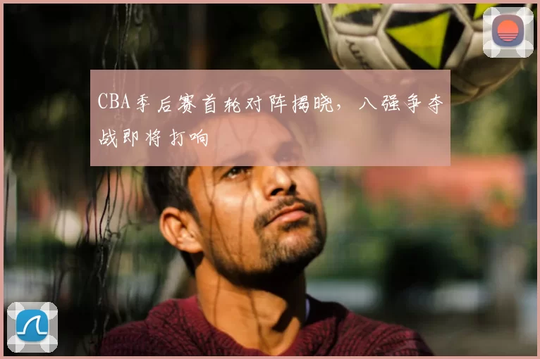 CBA季后赛首轮对阵揭晓,八强争夺战即将打响
